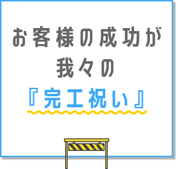 お客様の成功が、我々の『完工祝い』